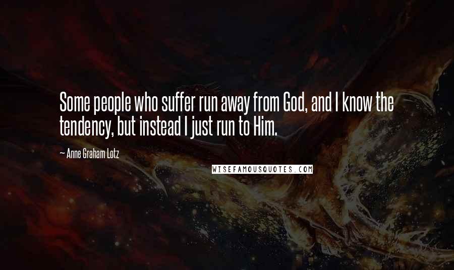 Anne Graham Lotz Quotes: Some people who suffer run away from God, and I know the tendency, but instead I just run to Him.