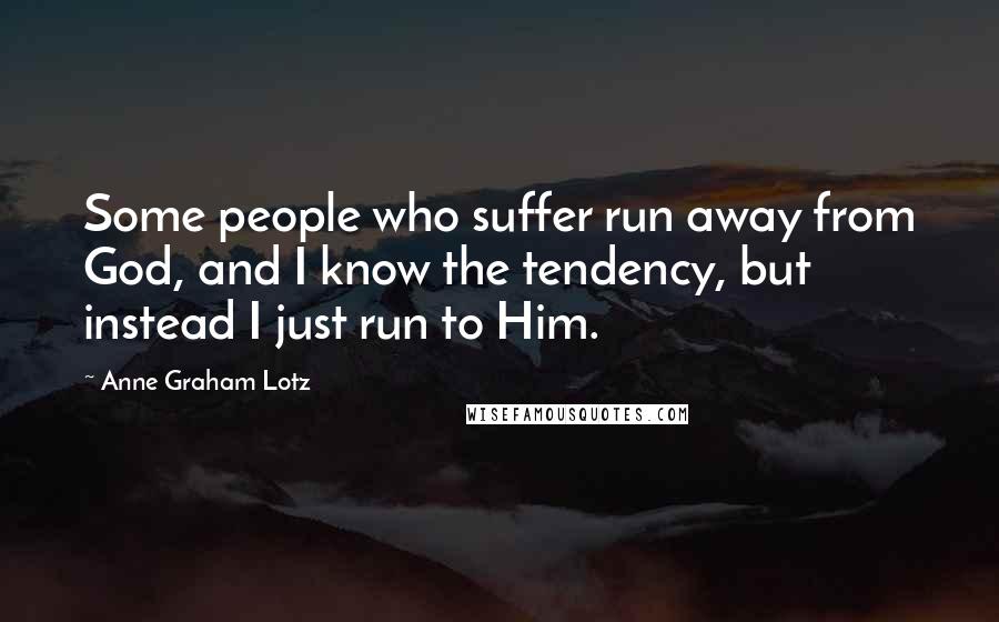 Anne Graham Lotz Quotes: Some people who suffer run away from God, and I know the tendency, but instead I just run to Him.