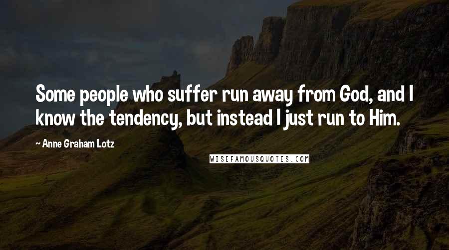 Anne Graham Lotz Quotes: Some people who suffer run away from God, and I know the tendency, but instead I just run to Him.