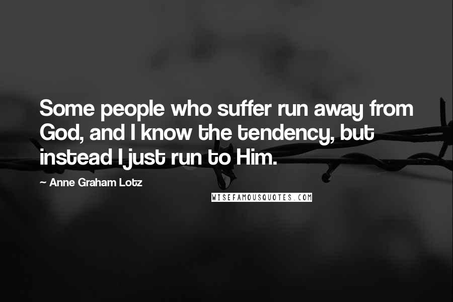 Anne Graham Lotz Quotes: Some people who suffer run away from God, and I know the tendency, but instead I just run to Him.