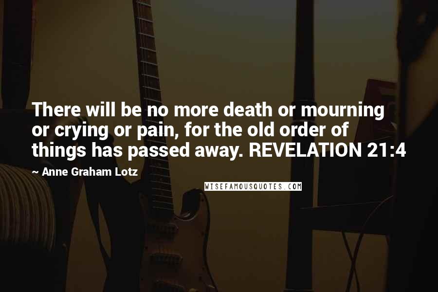 Anne Graham Lotz Quotes: There will be no more death or mourning or crying or pain, for the old order of things has passed away. REVELATION 21:4