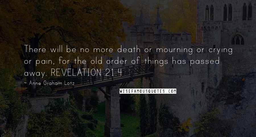 Anne Graham Lotz Quotes: There will be no more death or mourning or crying or pain, for the old order of things has passed away. REVELATION 21:4