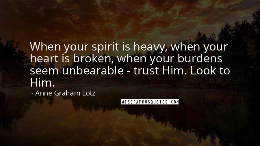 Anne Graham Lotz Quotes: When your spirit is heavy, when your heart is broken, when your burdens seem unbearable - trust Him. Look to Him.