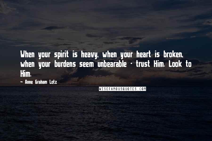 Anne Graham Lotz Quotes: When your spirit is heavy, when your heart is broken, when your burdens seem unbearable - trust Him. Look to Him.