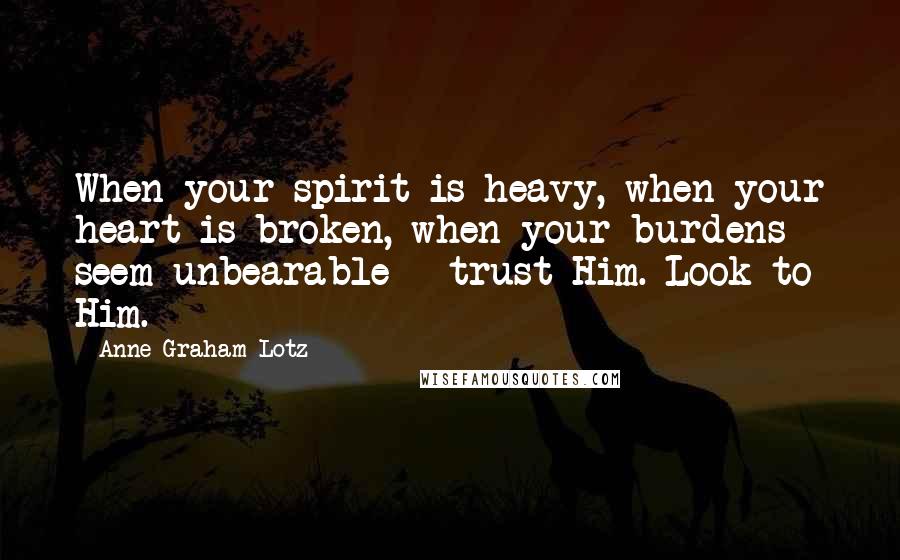 Anne Graham Lotz Quotes: When your spirit is heavy, when your heart is broken, when your burdens seem unbearable - trust Him. Look to Him.