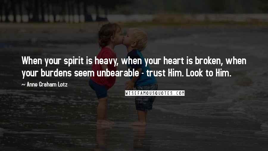 Anne Graham Lotz Quotes: When your spirit is heavy, when your heart is broken, when your burdens seem unbearable - trust Him. Look to Him.