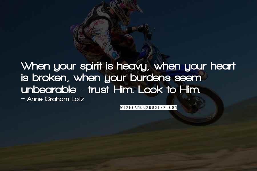 Anne Graham Lotz Quotes: When your spirit is heavy, when your heart is broken, when your burdens seem unbearable - trust Him. Look to Him.