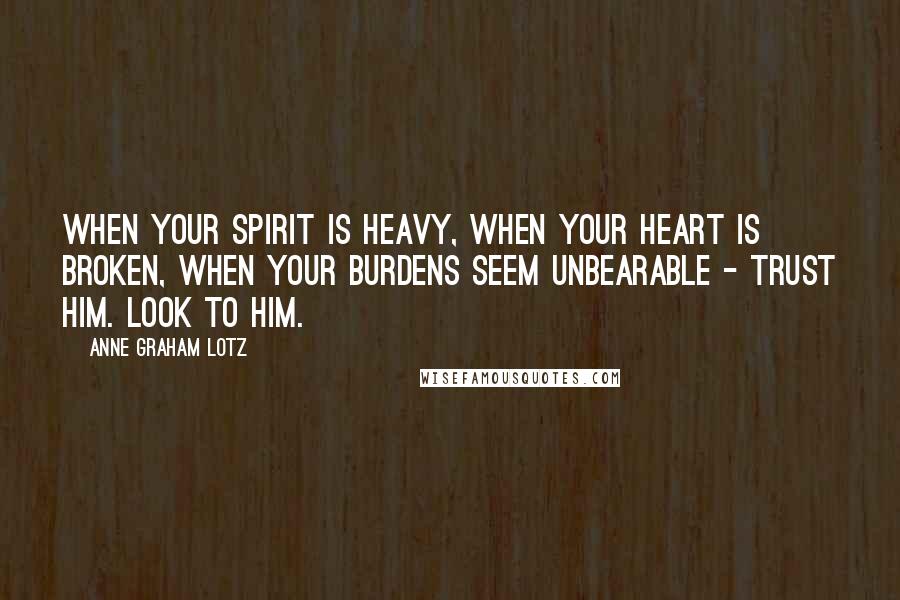 Anne Graham Lotz Quotes: When your spirit is heavy, when your heart is broken, when your burdens seem unbearable - trust Him. Look to Him.