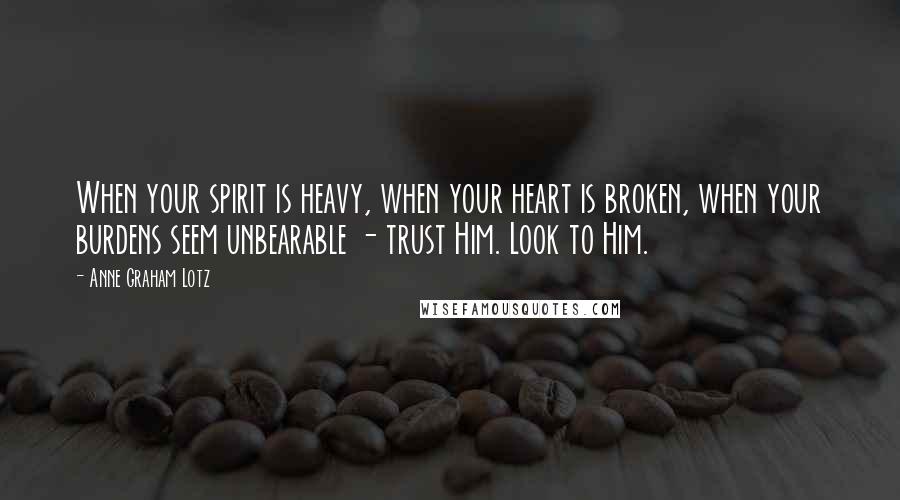 Anne Graham Lotz Quotes: When your spirit is heavy, when your heart is broken, when your burdens seem unbearable - trust Him. Look to Him.