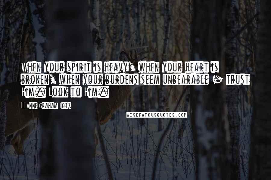 Anne Graham Lotz Quotes: When your spirit is heavy, when your heart is broken, when your burdens seem unbearable - trust Him. Look to Him.