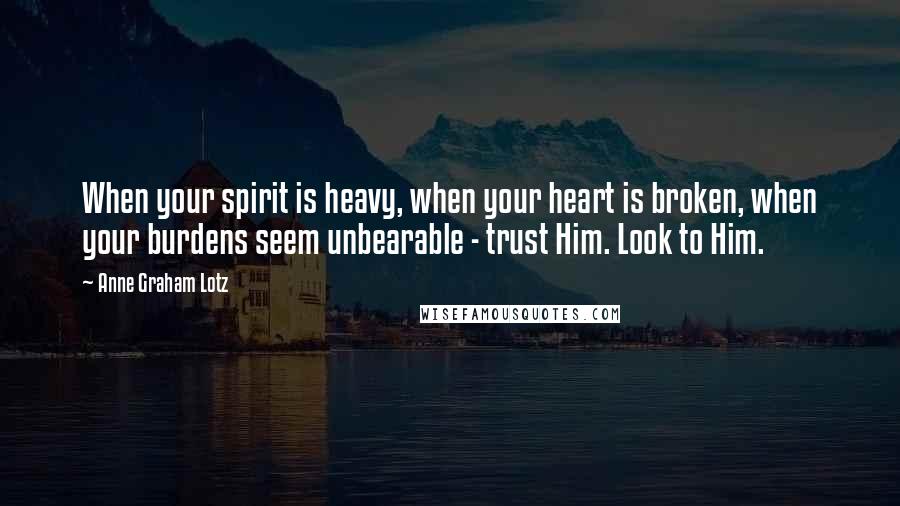 Anne Graham Lotz Quotes: When your spirit is heavy, when your heart is broken, when your burdens seem unbearable - trust Him. Look to Him.