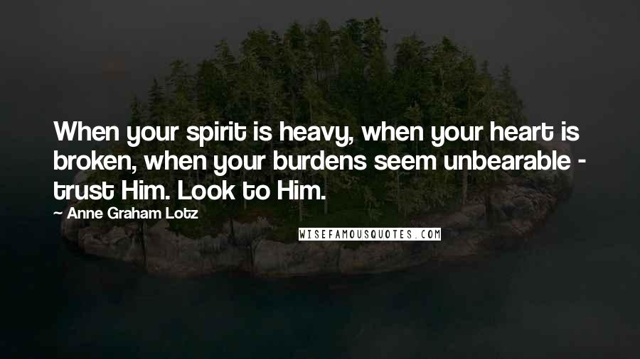 Anne Graham Lotz Quotes: When your spirit is heavy, when your heart is broken, when your burdens seem unbearable - trust Him. Look to Him.