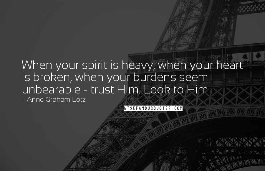 Anne Graham Lotz Quotes: When your spirit is heavy, when your heart is broken, when your burdens seem unbearable - trust Him. Look to Him.