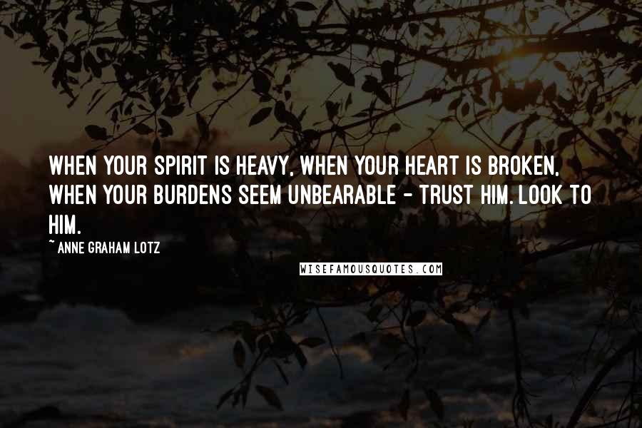 Anne Graham Lotz Quotes: When your spirit is heavy, when your heart is broken, when your burdens seem unbearable - trust Him. Look to Him.