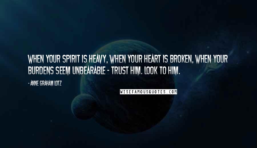 Anne Graham Lotz Quotes: When your spirit is heavy, when your heart is broken, when your burdens seem unbearable - trust Him. Look to Him.