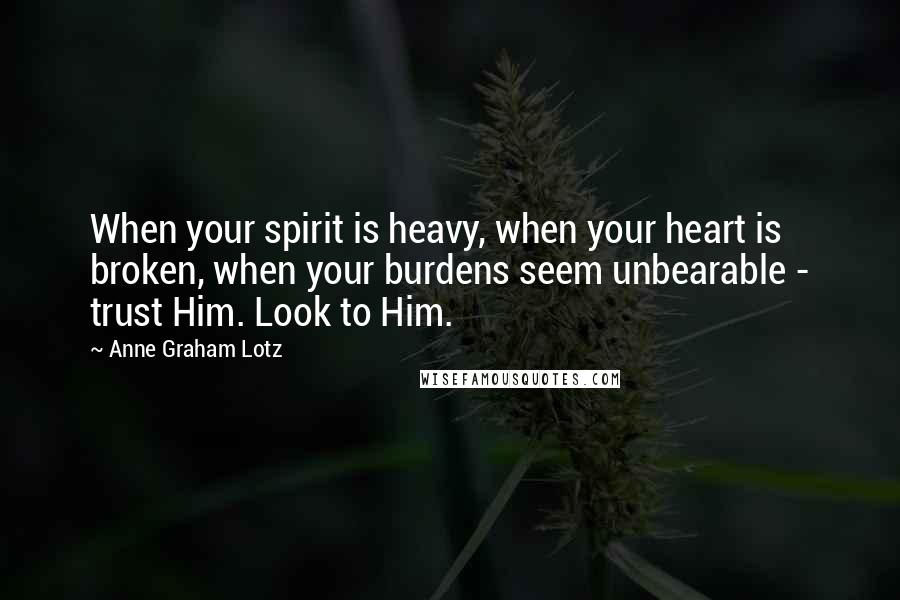 Anne Graham Lotz Quotes: When your spirit is heavy, when your heart is broken, when your burdens seem unbearable - trust Him. Look to Him.