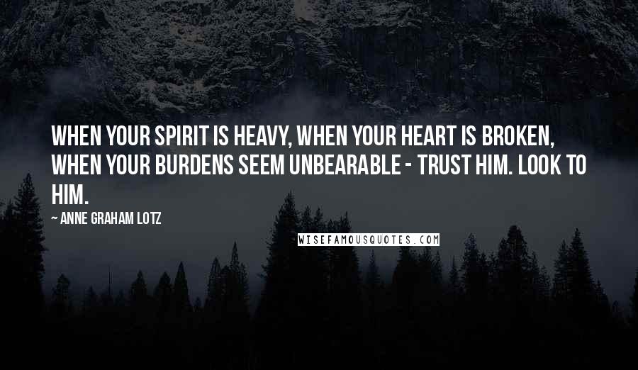 Anne Graham Lotz Quotes: When your spirit is heavy, when your heart is broken, when your burdens seem unbearable - trust Him. Look to Him.