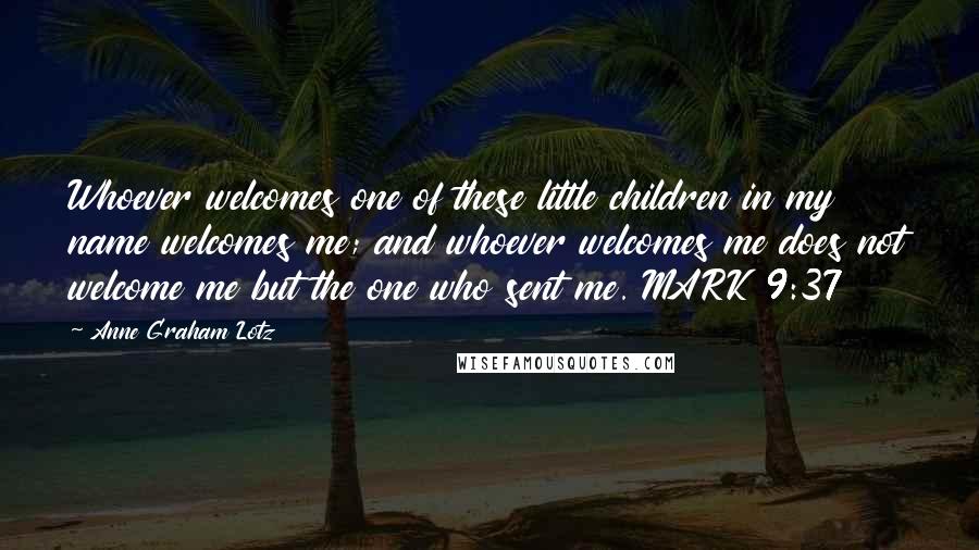 Anne Graham Lotz Quotes: Whoever welcomes one of these little children in my name welcomes me; and whoever welcomes me does not welcome me but the one who sent me. MARK 9:37