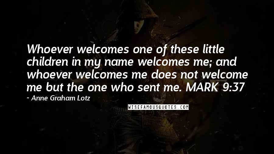 Anne Graham Lotz Quotes: Whoever welcomes one of these little children in my name welcomes me; and whoever welcomes me does not welcome me but the one who sent me. MARK 9:37