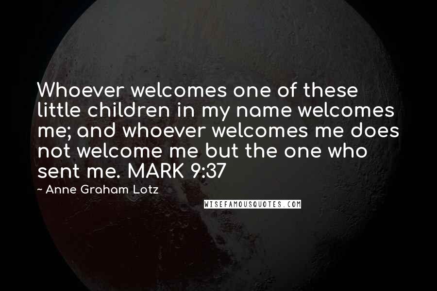 Anne Graham Lotz Quotes: Whoever welcomes one of these little children in my name welcomes me; and whoever welcomes me does not welcome me but the one who sent me. MARK 9:37