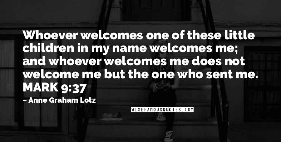 Anne Graham Lotz Quotes: Whoever welcomes one of these little children in my name welcomes me; and whoever welcomes me does not welcome me but the one who sent me. MARK 9:37