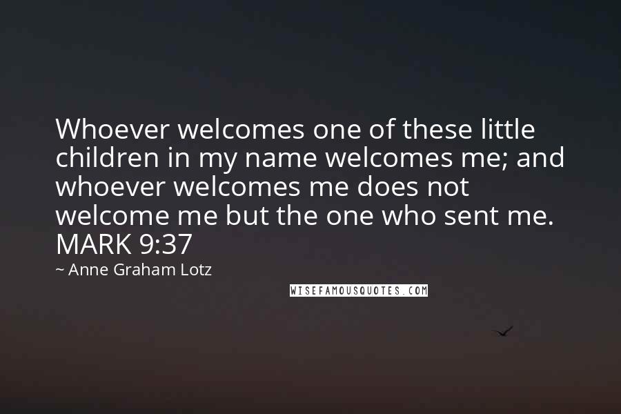 Anne Graham Lotz Quotes: Whoever welcomes one of these little children in my name welcomes me; and whoever welcomes me does not welcome me but the one who sent me. MARK 9:37