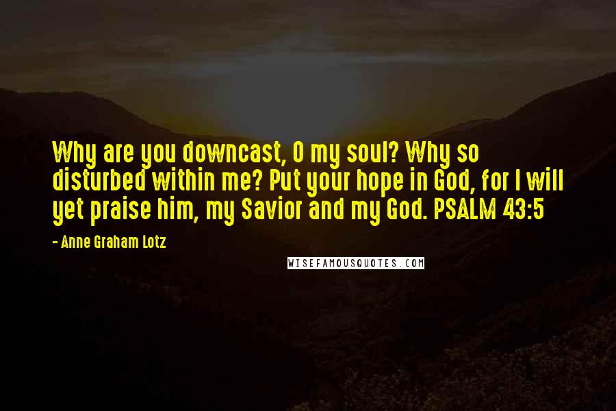 Anne Graham Lotz Quotes: Why are you downcast, O my soul? Why so disturbed within me? Put your hope in God, for I will yet praise him, my Savior and my God. PSALM 43:5