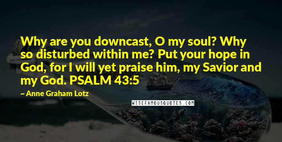 Anne Graham Lotz Quotes: Why are you downcast, O my soul? Why so disturbed within me? Put your hope in God, for I will yet praise him, my Savior and my God. PSALM 43:5