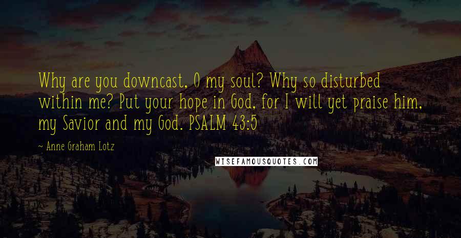 Anne Graham Lotz Quotes: Why are you downcast, O my soul? Why so disturbed within me? Put your hope in God, for I will yet praise him, my Savior and my God. PSALM 43:5