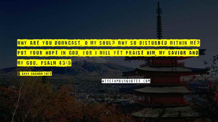 Anne Graham Lotz Quotes: Why are you downcast, O my soul? Why so disturbed within me? Put your hope in God, for I will yet praise him, my Savior and my God. PSALM 43:5