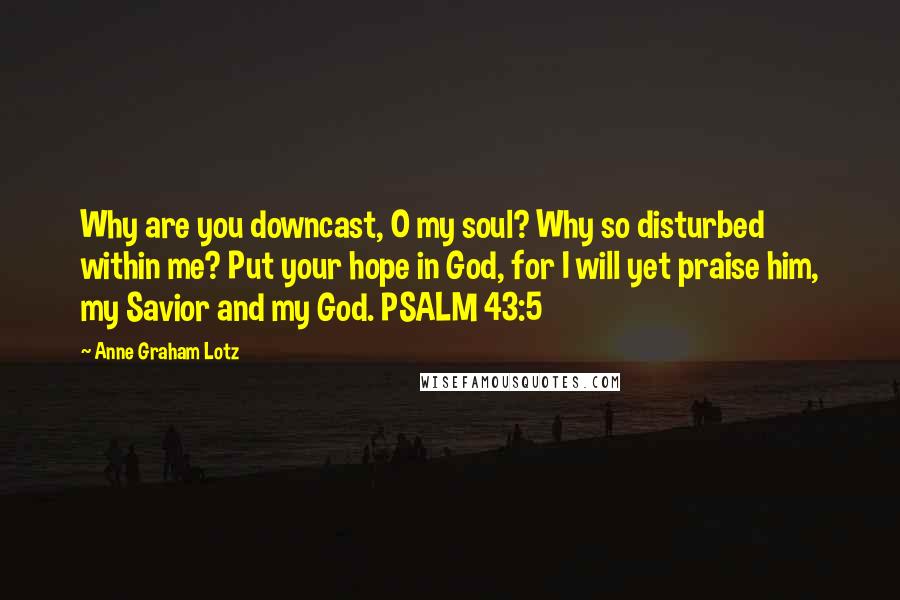 Anne Graham Lotz Quotes: Why are you downcast, O my soul? Why so disturbed within me? Put your hope in God, for I will yet praise him, my Savior and my God. PSALM 43:5