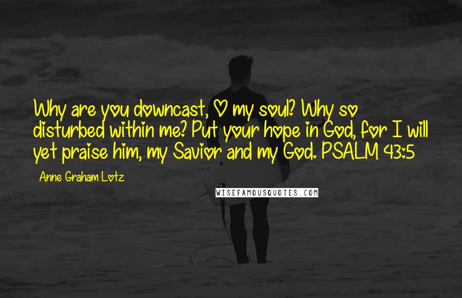 Anne Graham Lotz Quotes: Why are you downcast, O my soul? Why so disturbed within me? Put your hope in God, for I will yet praise him, my Savior and my God. PSALM 43:5