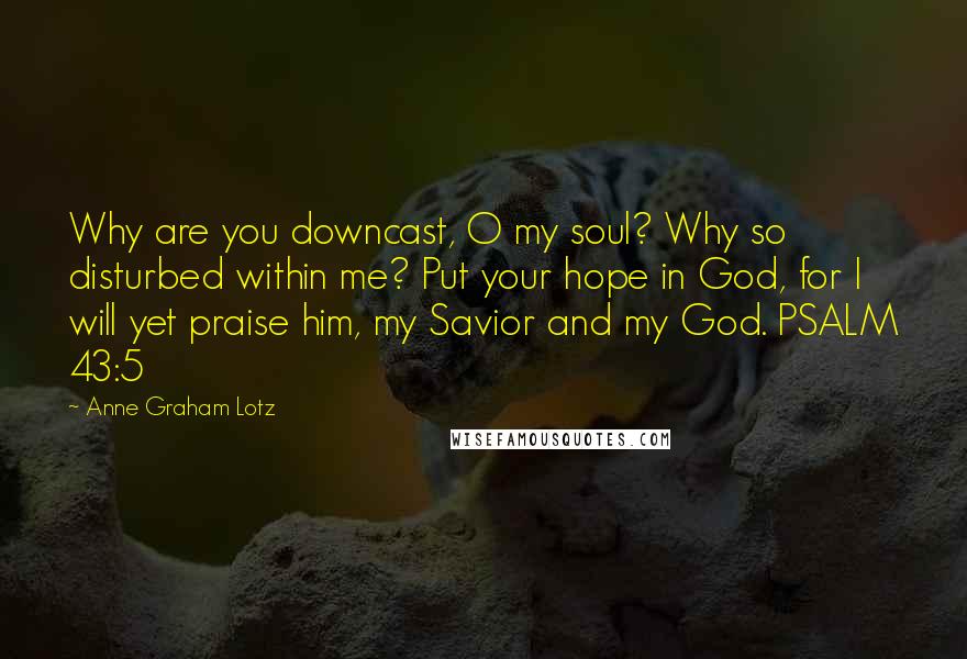 Anne Graham Lotz Quotes: Why are you downcast, O my soul? Why so disturbed within me? Put your hope in God, for I will yet praise him, my Savior and my God. PSALM 43:5