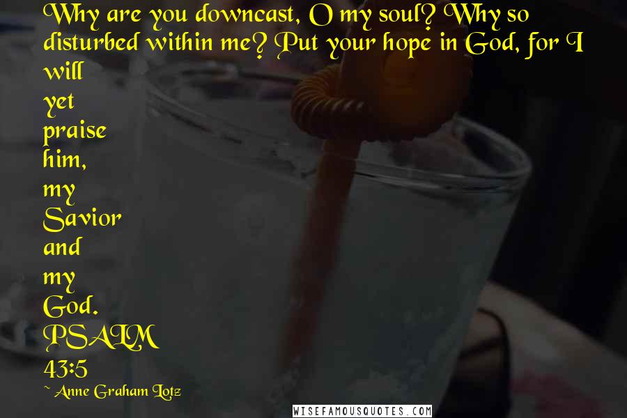 Anne Graham Lotz Quotes: Why are you downcast, O my soul? Why so disturbed within me? Put your hope in God, for I will yet praise him, my Savior and my God. PSALM 43:5