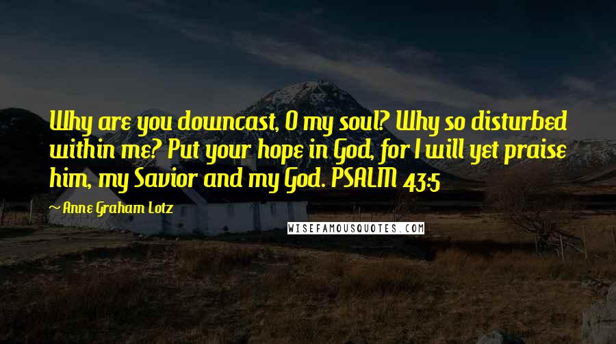 Anne Graham Lotz Quotes: Why are you downcast, O my soul? Why so disturbed within me? Put your hope in God, for I will yet praise him, my Savior and my God. PSALM 43:5