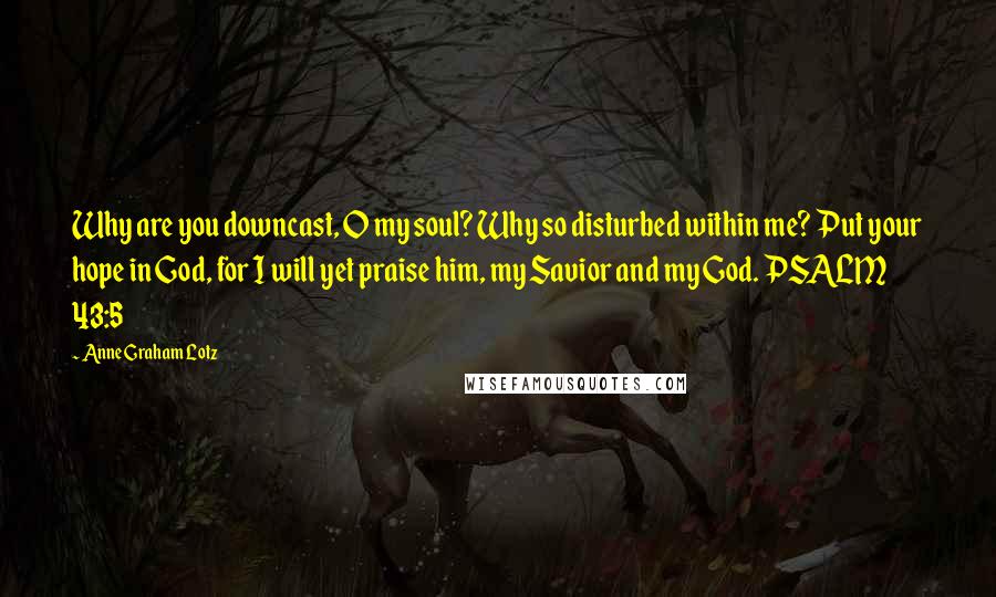 Anne Graham Lotz Quotes: Why are you downcast, O my soul? Why so disturbed within me? Put your hope in God, for I will yet praise him, my Savior and my God. PSALM 43:5