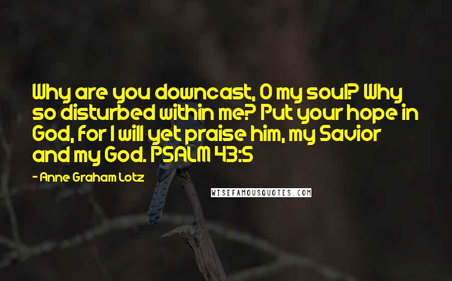 Anne Graham Lotz Quotes: Why are you downcast, O my soul? Why so disturbed within me? Put your hope in God, for I will yet praise him, my Savior and my God. PSALM 43:5