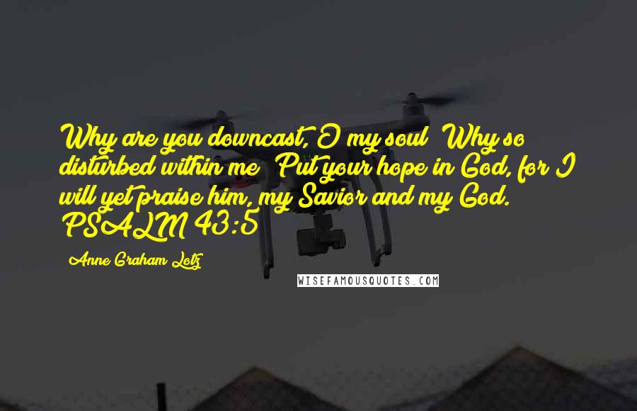 Anne Graham Lotz Quotes: Why are you downcast, O my soul? Why so disturbed within me? Put your hope in God, for I will yet praise him, my Savior and my God. PSALM 43:5