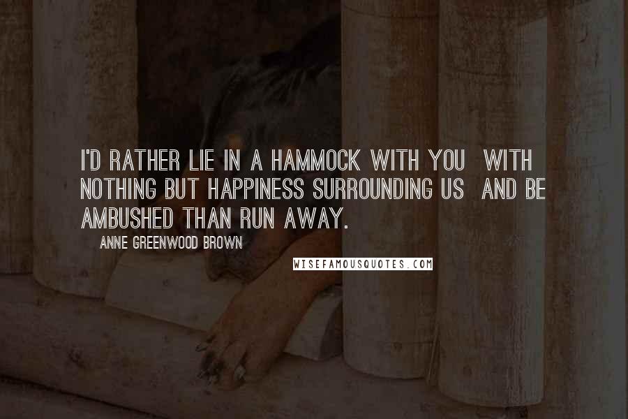 Anne Greenwood Brown Quotes: I'd rather lie in a hammock with you with nothing but happiness surrounding us and be ambushed than run away.