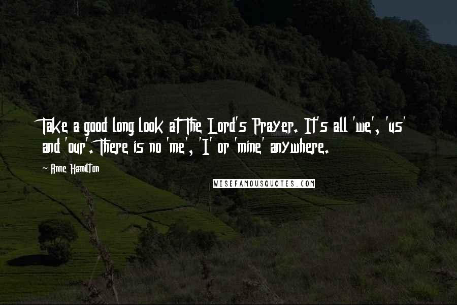 Anne Hamilton Quotes: Take a good long look at The Lord's Prayer. It's all 'we', 'us' and 'our'. There is no 'me', 'I' or 'mine' anywhere.