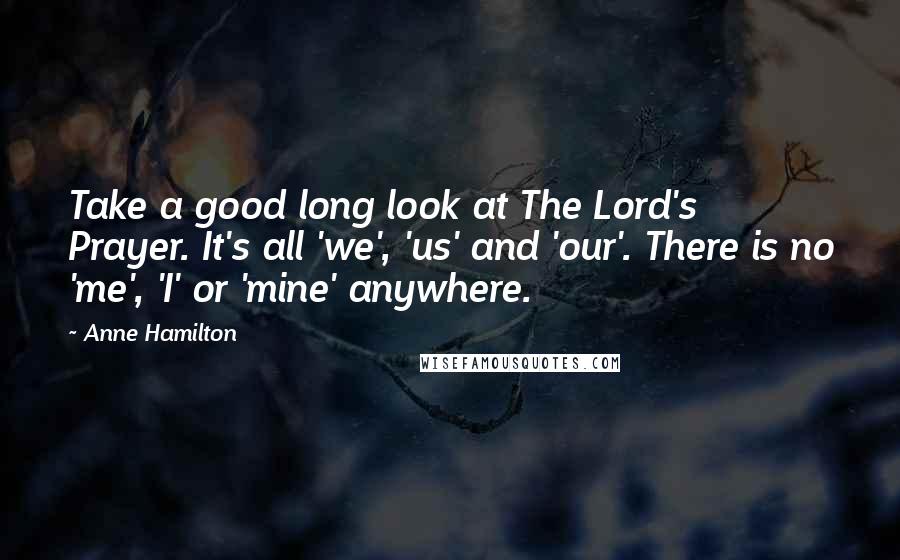 Anne Hamilton Quotes: Take a good long look at The Lord's Prayer. It's all 'we', 'us' and 'our'. There is no 'me', 'I' or 'mine' anywhere.