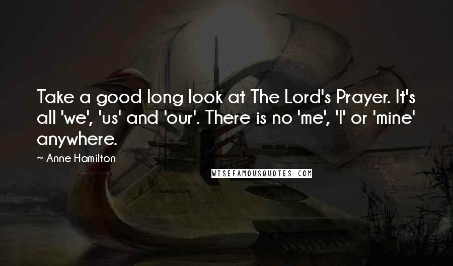 Anne Hamilton Quotes: Take a good long look at The Lord's Prayer. It's all 'we', 'us' and 'our'. There is no 'me', 'I' or 'mine' anywhere.