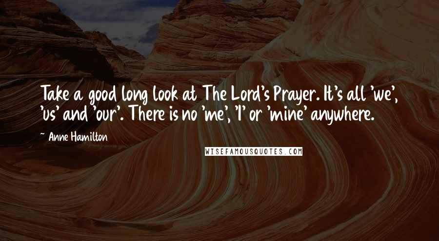 Anne Hamilton Quotes: Take a good long look at The Lord's Prayer. It's all 'we', 'us' and 'our'. There is no 'me', 'I' or 'mine' anywhere.