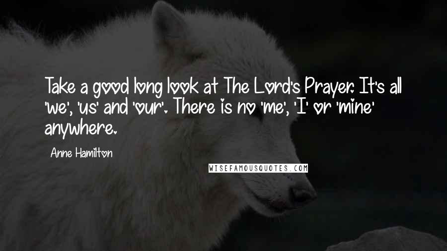 Anne Hamilton Quotes: Take a good long look at The Lord's Prayer. It's all 'we', 'us' and 'our'. There is no 'me', 'I' or 'mine' anywhere.