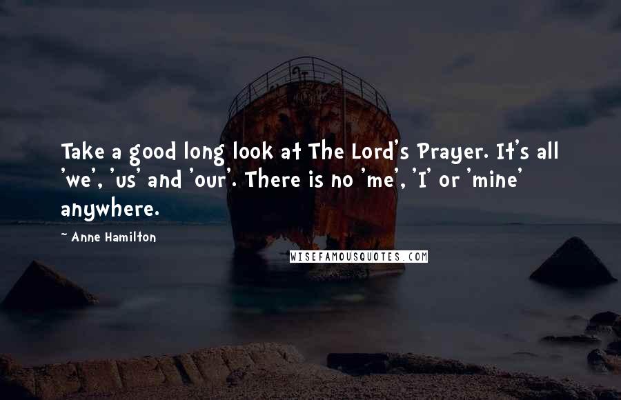 Anne Hamilton Quotes: Take a good long look at The Lord's Prayer. It's all 'we', 'us' and 'our'. There is no 'me', 'I' or 'mine' anywhere.