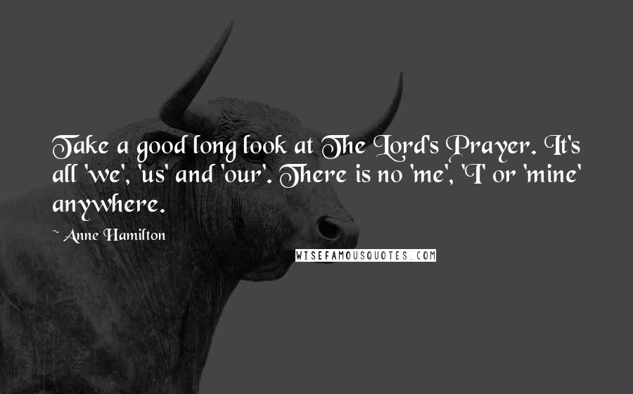 Anne Hamilton Quotes: Take a good long look at The Lord's Prayer. It's all 'we', 'us' and 'our'. There is no 'me', 'I' or 'mine' anywhere.