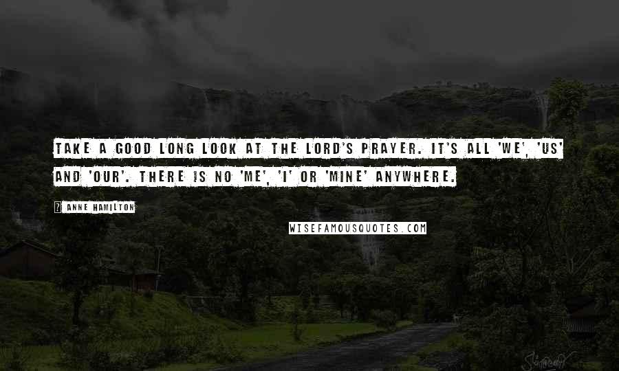 Anne Hamilton Quotes: Take a good long look at The Lord's Prayer. It's all 'we', 'us' and 'our'. There is no 'me', 'I' or 'mine' anywhere.