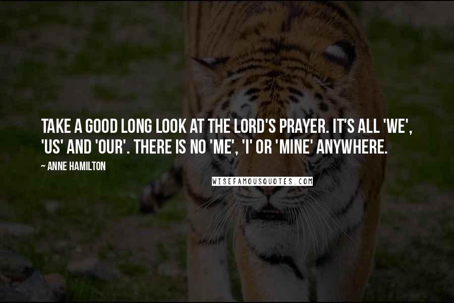 Anne Hamilton Quotes: Take a good long look at The Lord's Prayer. It's all 'we', 'us' and 'our'. There is no 'me', 'I' or 'mine' anywhere.