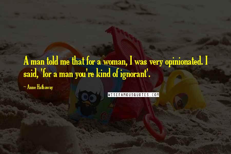 Anne Hathaway Quotes: A man told me that for a woman, I was very opinionated. I said, 'for a man you're kind of ignorant'.
