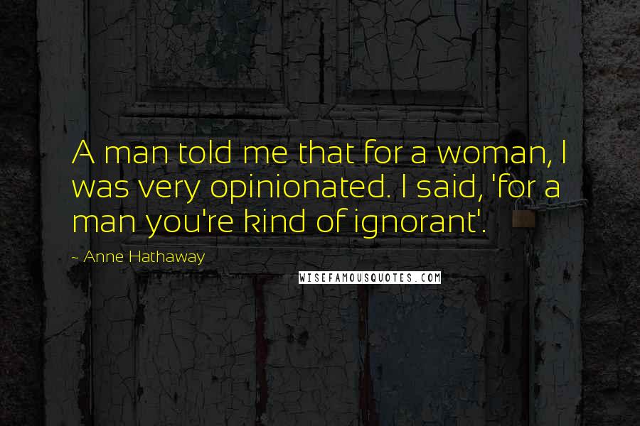 Anne Hathaway Quotes: A man told me that for a woman, I was very opinionated. I said, 'for a man you're kind of ignorant'.